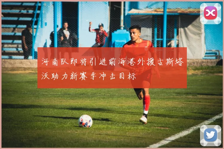 河南队即将引进前海港外援古斯塔沃助力新赛季冲击目标