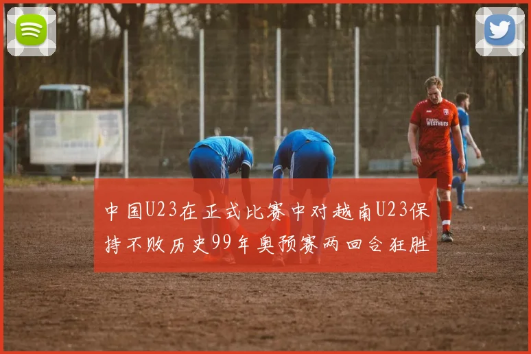 中国U23在正式比赛中对越南U23保持不败历史99年奥预赛两回合狂胜7-0