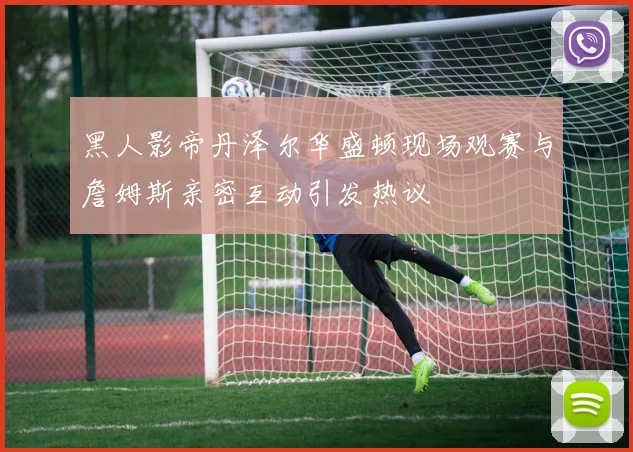 黑人影帝丹泽尔华盛顿现场观赛与詹姆斯亲密互动引发热议