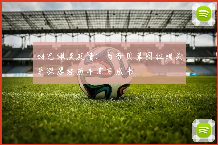 姆巴佩谈友情：与登贝莱图拉姆关系深厚经历丰富可成书