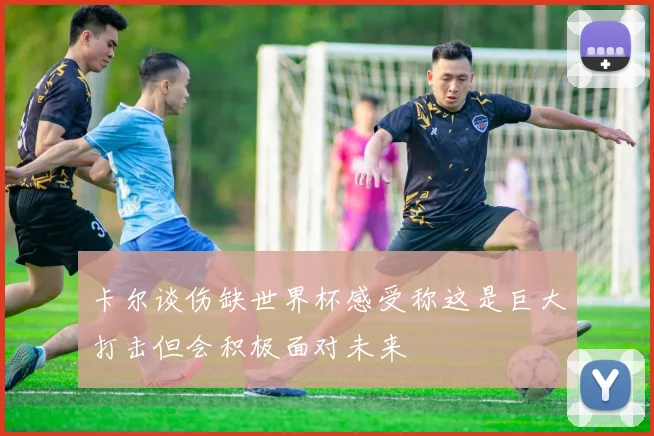 卡尔谈伤缺世界杯感受称这是巨大打击但会积极面对未来