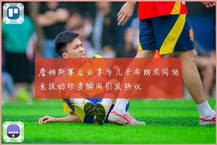 詹姆斯赛后分享与儿子布朗尼同场竞技的珍贵瞬间引发热议