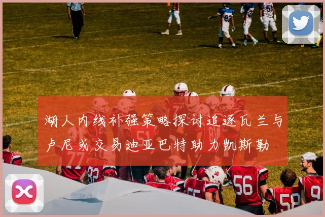 湖人内线补强策略探讨追逐瓦兰与卢尼或交易迪亚巴特助力凯斯勒