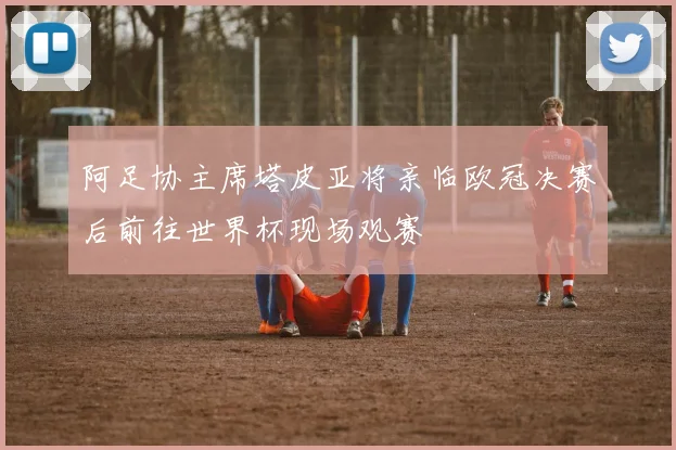 阿足协主席塔皮亚将亲临欧冠决赛后前往世界杯现场观赛