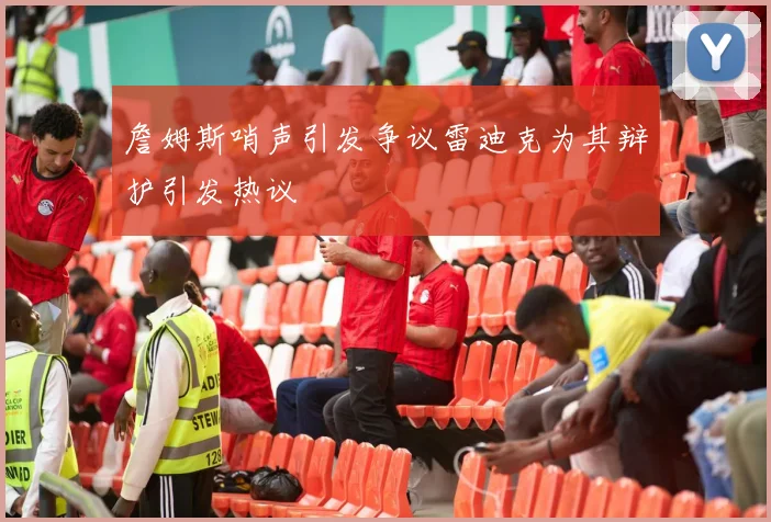 詹姆斯哨声引发争议雷迪克为其辩护引发热议
