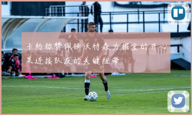 卡约称赞佩顿沃特森为掘金的开心果连接队友的关键纽带