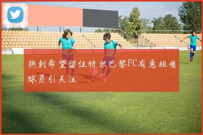 热刺希望留住特尔巴黎FC有意租借球员引关注
