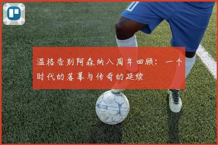 温格告别阿森纳八周年回顾：一个时代的落幕与传奇的延续