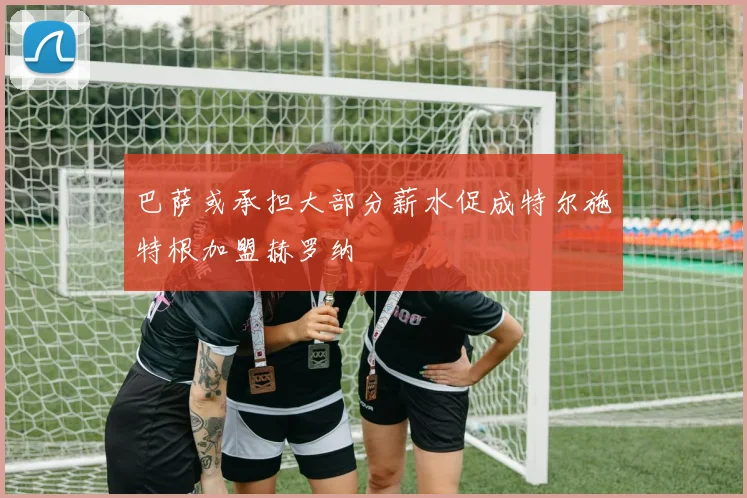 巴萨或承担大部分薪水促成特尔施特根加盟赫罗纳