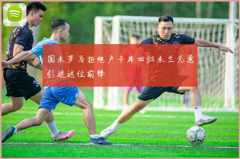 国米罗马拒绝卢卡库回归米兰无意引进这位前锋