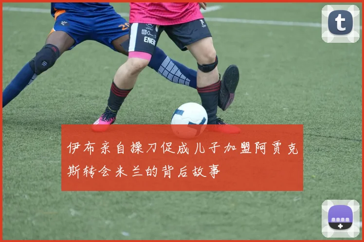 伊布亲自操刀促成儿子加盟阿贾克斯转会米兰的背后故事