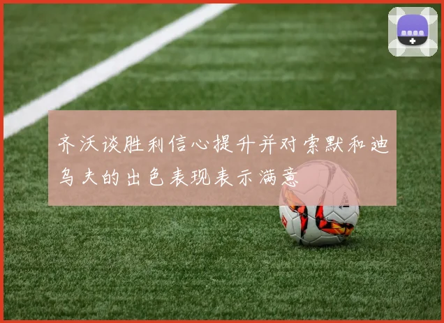 齐沃谈胜利信心提升并对索默和迪乌夫的出色表现表示满意