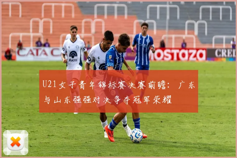 U21女子青年锦标赛决赛前瞻：广东与山东强强对决争夺冠军荣耀