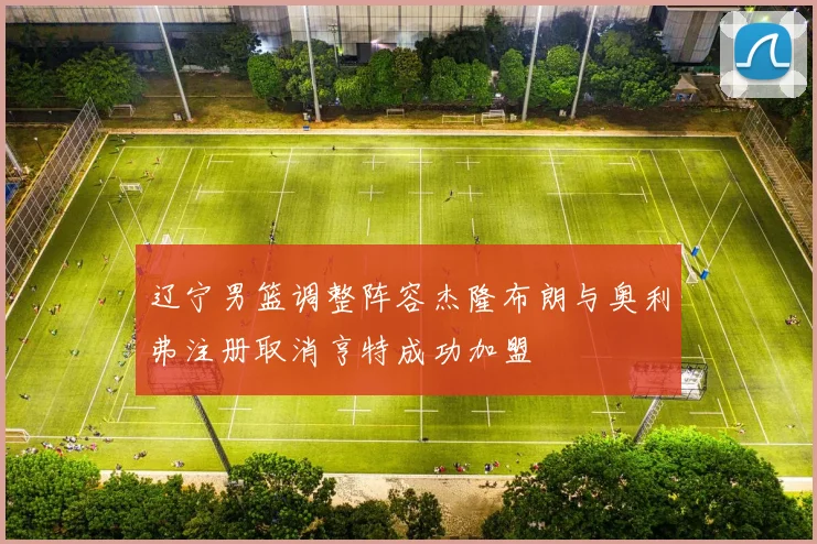 辽宁男篮调整阵容杰隆布朗与奥利弗注册取消亨特成功加盟