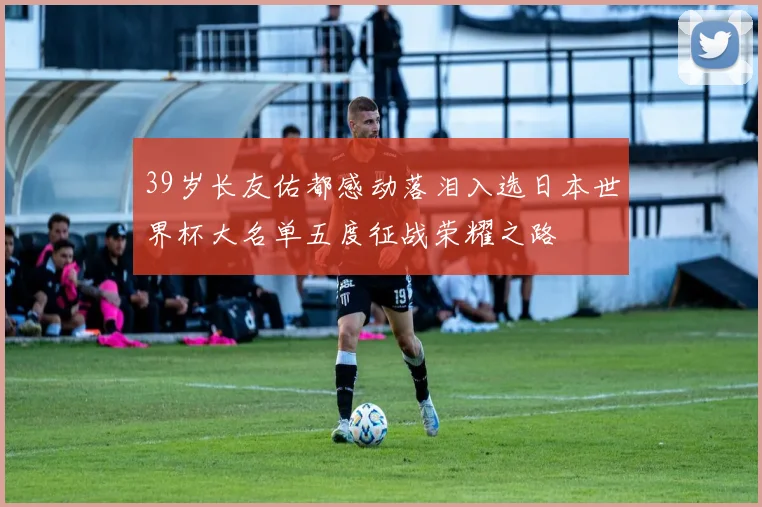 39岁长友佑都感动落泪入选日本世界杯大名单五度征战荣耀之路