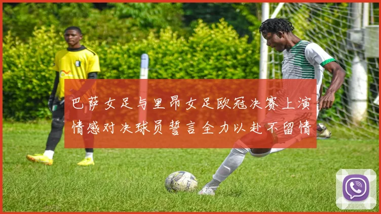巴萨女足与里昂女足欧冠决赛上演情感对决球员誓言全力以赴不留情面