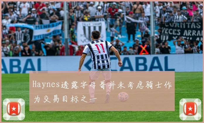 Haynes透露字母哥并未考虑骑士作为交易目标之一