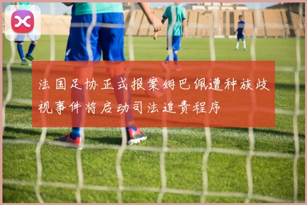 法国足协正式报案姆巴佩遭种族歧视事件将启动司法追责程序