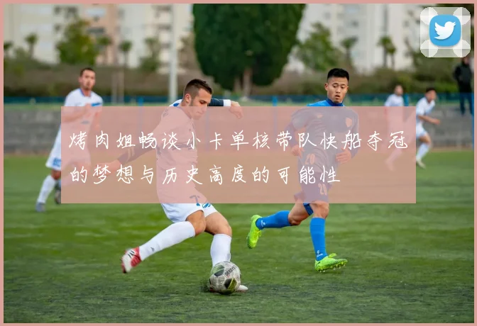 烤肉姐畅谈小卡单核带队快船夺冠的梦想与历史高度的可能性