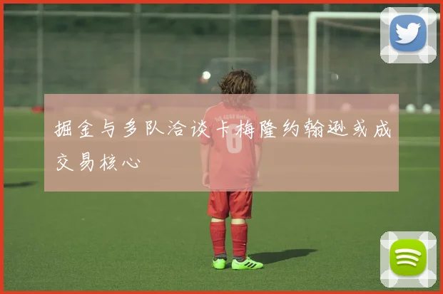掘金与多队洽谈卡梅隆约翰逊或成交易核心