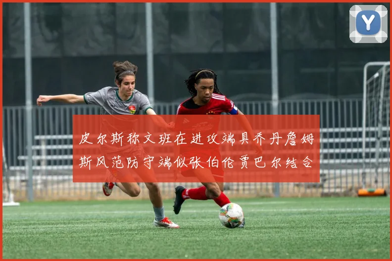 皮尔斯称文班在进攻端具乔丹詹姆斯风范防守端似张伯伦贾巴尔结合