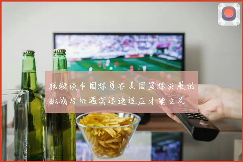 杨毅谈中国球员在美国篮球发展的挑战与机遇需迅速适应才能立足
