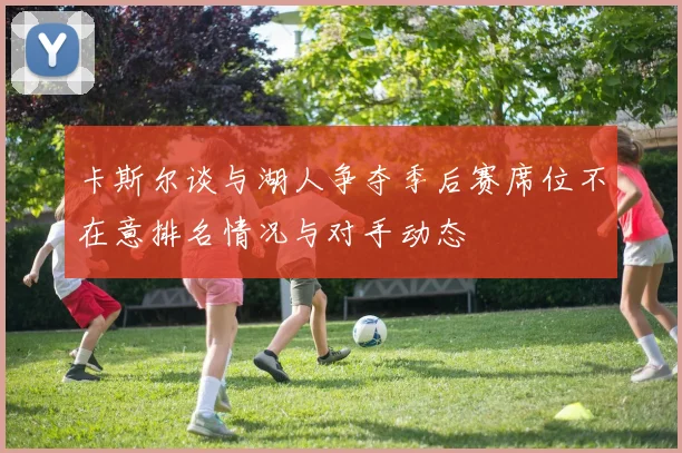 卡斯尔谈与湖人争夺季后赛席位不在意排名情况与对手动态