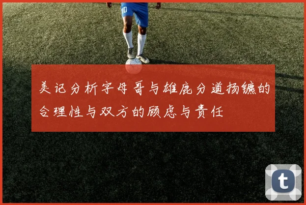美记分析字母哥与雄鹿分道扬镳的合理性与双方的顾虑与责任