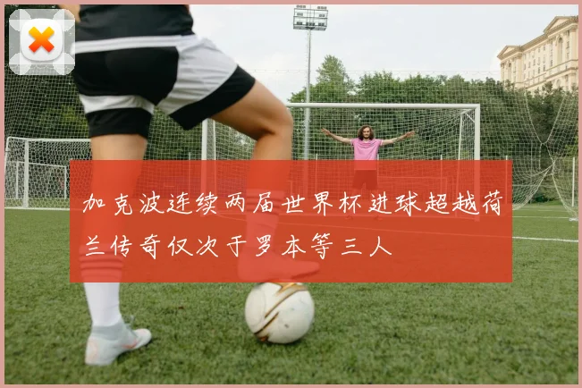 加克波连续两届世界杯进球超越荷兰传奇仅次于罗本等三人